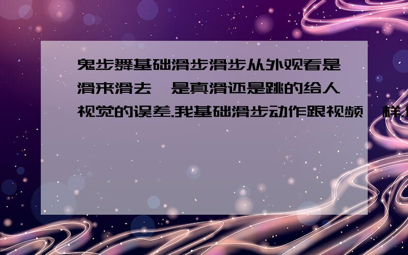 鬼步舞基础滑步滑步从外观看是滑来滑去,是真滑还是跳的给人视觉的误差.我基础滑步动作跟视频一样.但一跳起来就没有他们那么轻巧随意.只见整个人在原地跳.一点也没有滑的感觉.丢人