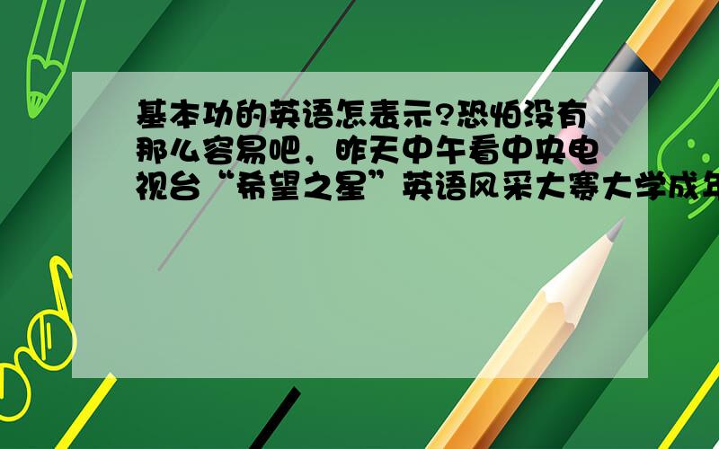 基本功的英语怎表示?恐怕没有那么容易吧，昨天中午看中央电视台“希望之星”英语风采大赛大学成年组决赛中，用到基本功这个词组时，外国英语专家一时也找不到合适的英语词汇呀！就