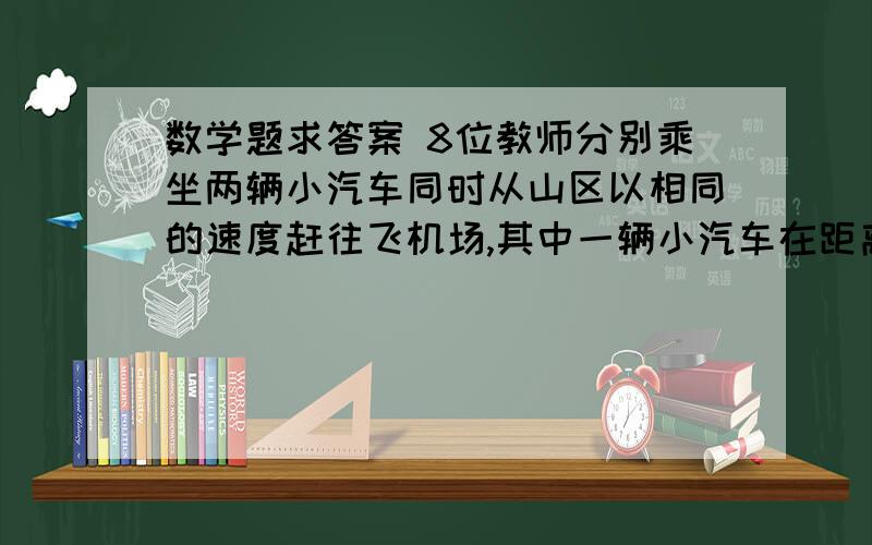 数学题求答案 8位教师分别乘坐两辆小汽车同时从山区以相同的速度赶往飞机场,其中一辆小汽车在距离飞机数学题求答案8位教师分别乘坐两辆小汽车同时从山区以相同的速度赶往飞机场,其