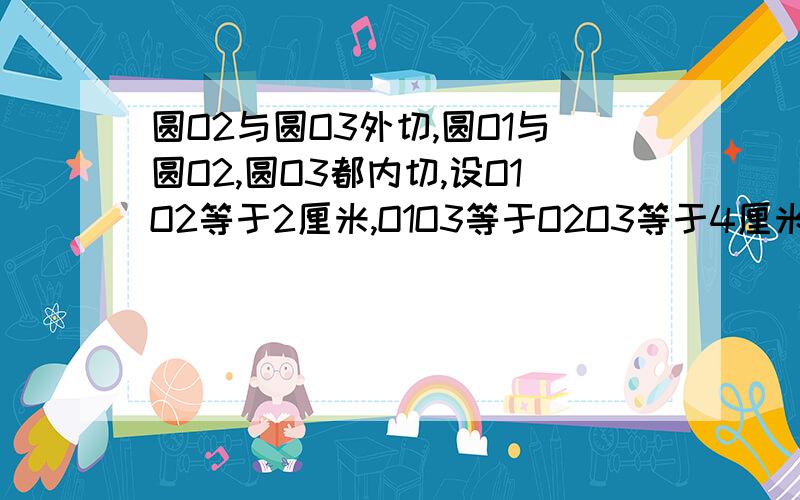 圆O2与圆O3外切,圆O1与圆O2,圆O3都内切,设O1O2等于2厘米,O1O3等于O2O3等于4厘米,求圆O1,圆O2,圆O3的半径