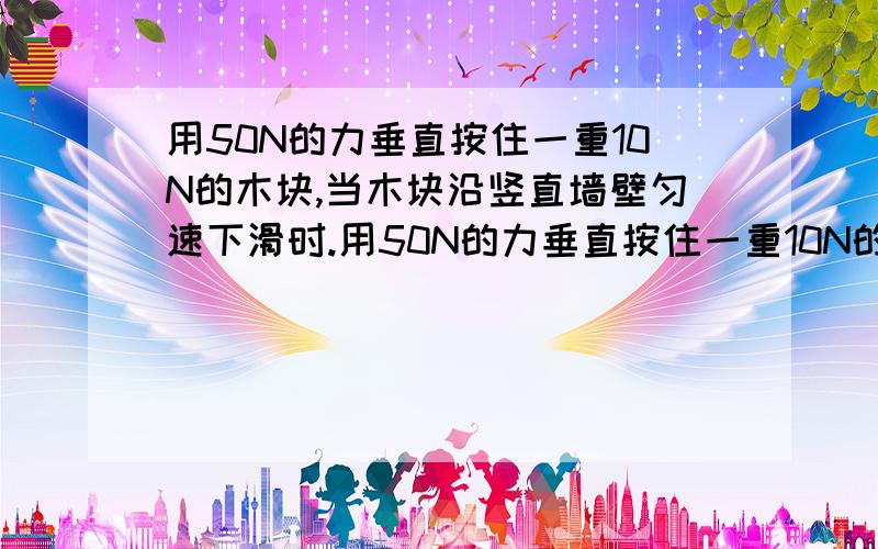 用50N的力垂直按住一重10N的木块,当木块沿竖直墙壁匀速下滑时.用50N的力垂直按住一重10N的木块,当木块沿竖直墙壁匀速下滑时,它收到的摩擦阻力是（）牛.若摩擦阻力大小不变,当沿墙壁竖直