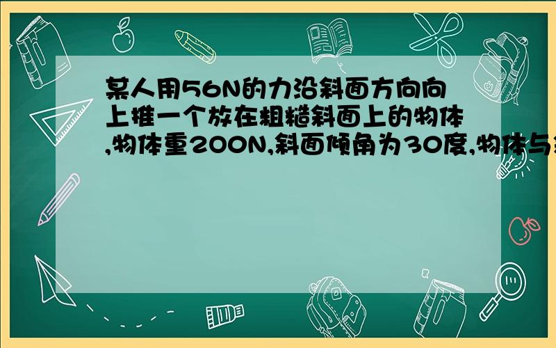 某人用56N的力沿斜面方向向上推一个放在粗糙斜面上的物体,物体重2O0N,斜面倾角为30度,物体与斜面问动摩擦因数=O.3,则物体受到的摩擦力是…()A．34．6N B．40N C．44N D．100N答案是C为什么?