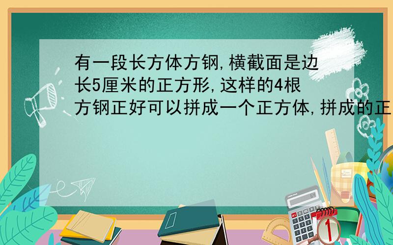 有一段长方体方钢,横截面是边长5厘米的正方形,这样的4根方钢正好可以拼成一个正方体,拼成的正方体的体积是多少立方厘米 2.制作一个长80厘米 宽40厘米,高30厘米的长方体玻璃鱼缸,至少需