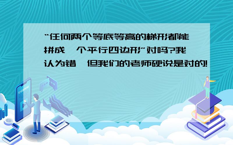 “任何两个等底等高的梯形都能拼成一个平行四边形”对吗?我认为错,但我们的老师硬说是对的!