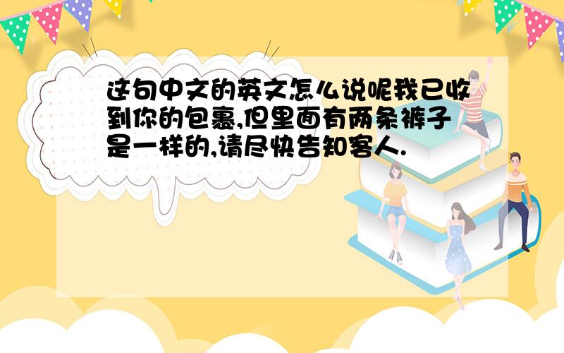 这句中文的英文怎么说呢我已收到你的包裹,但里面有两条裤子是一样的,请尽快告知客人.