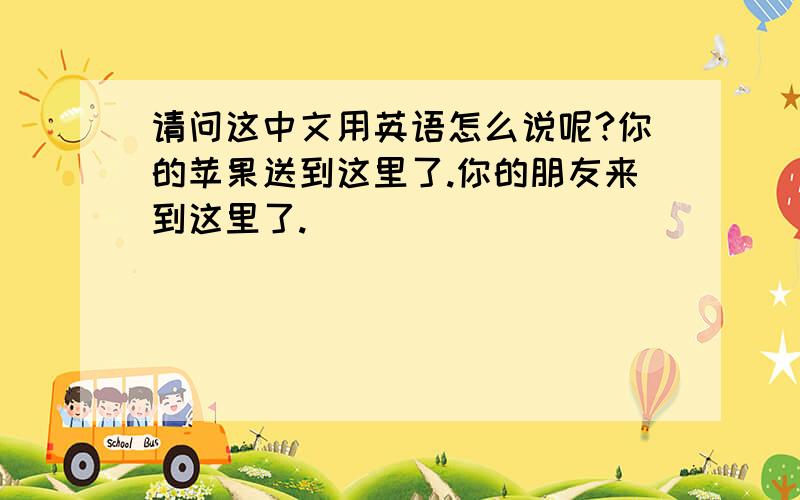 请问这中文用英语怎么说呢?你的苹果送到这里了.你的朋友来到这里了.