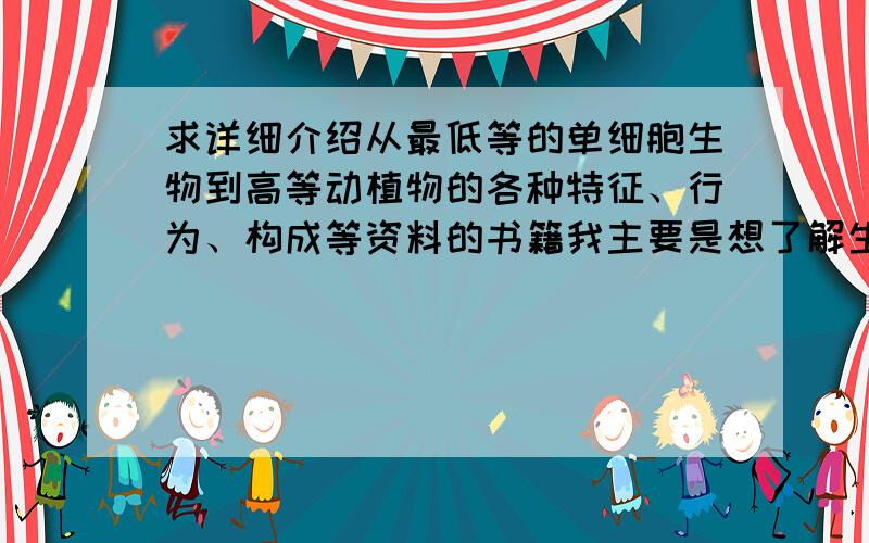 求详细介绍从最低等的单细胞生物到高等动植物的各种特征、行为、构成等资料的书籍我主要是想了解生物进化过程中,生物的繁殖、代谢、行动能力、智力等方面的进化路线,比如,从最原始