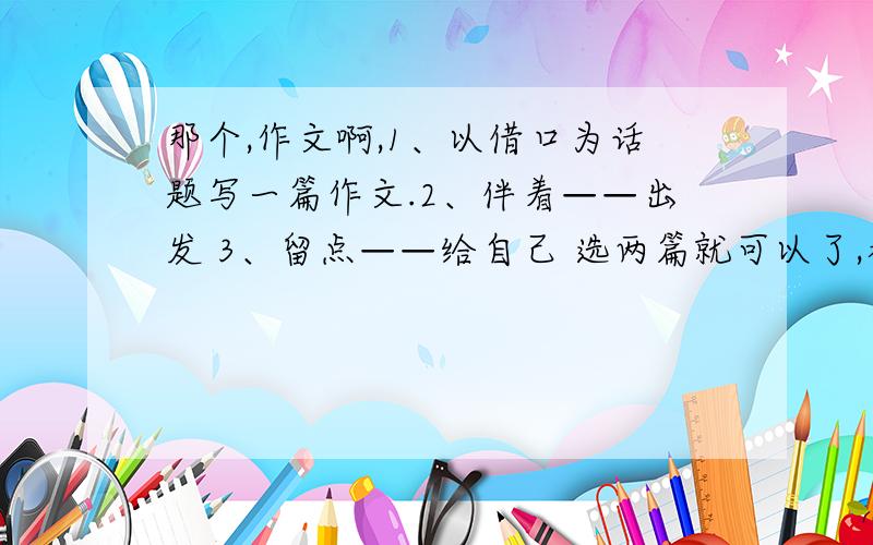 那个,作文啊,1、以借口为话题写一篇作文.2、伴着——出发 3、留点——给自己 选两篇就可以了,都是600字以上