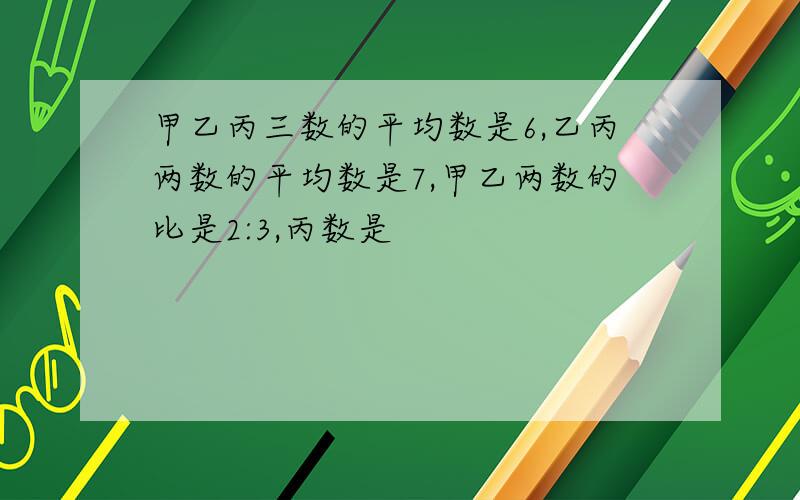 甲乙丙三数的平均数是6,乙丙两数的平均数是7,甲乙两数的比是2:3,丙数是