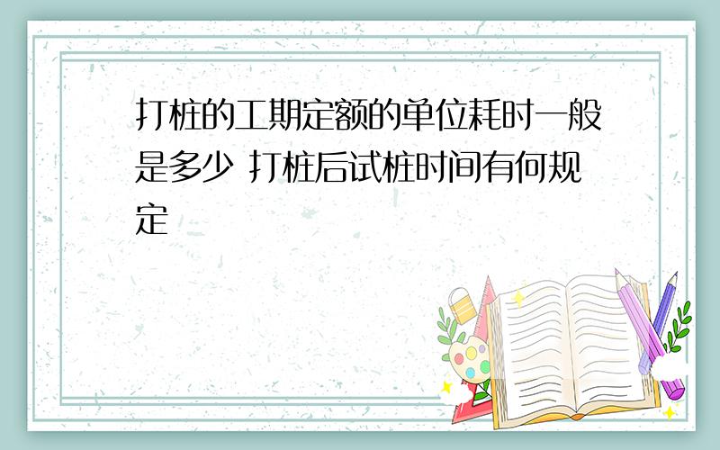 打桩的工期定额的单位耗时一般是多少 打桩后试桩时间有何规定