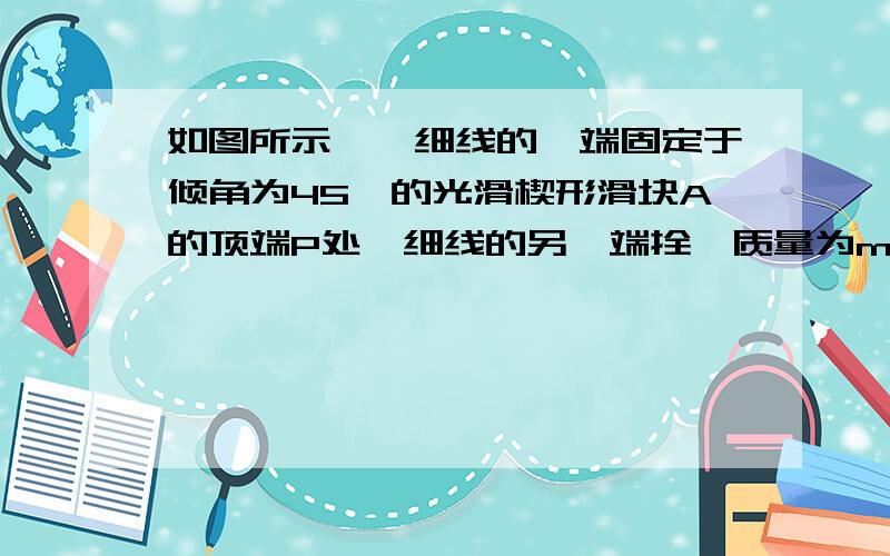 如图所示,一细线的一端固定于倾角为45°的光滑楔形滑块A的顶端P处,细线的另一端拴一质量为m的小球如图所示,细线的一端固定于倾角为45°的光滑楔形滑块A的顶端P处,细线的另一端拴一质量