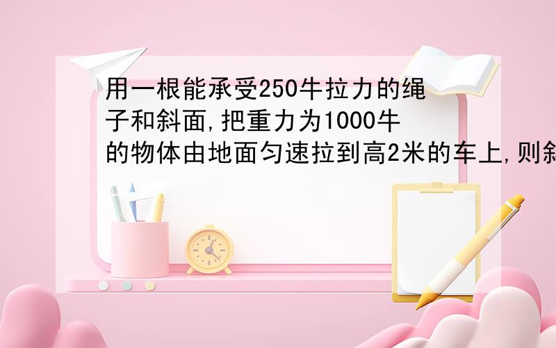 用一根能承受250牛拉力的绳子和斜面,把重力为1000牛的物体由地面匀速拉到高2米的车上,则斜面长度至少为 米,若斜面的机械效率为80％,所用拉力为200牛,那么斜面长度至少为 米.