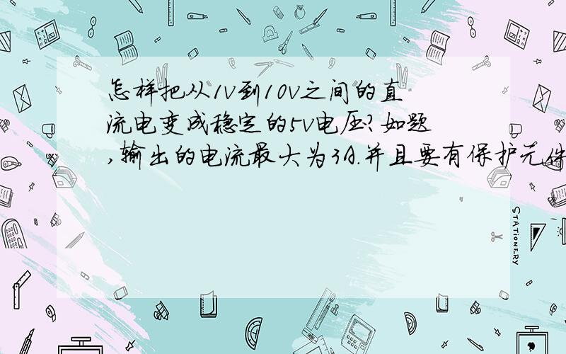 怎样把从1v到10v之间的直流电变成稳定的5v电压?如题,输出的电流最大为3A.并且要有保护元件,比如说电阻.把具体的电路和元件说明清楚,最好有图,如果有分析更好,如果这样不好弄，3v-15v行吗