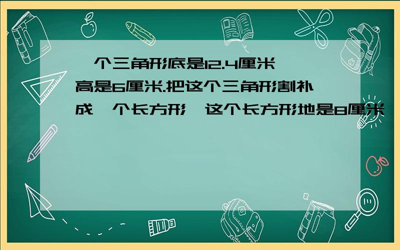 一个三角形底是12.4厘米,高是6厘米.把这个三角形割补成一个长方形,这个长方形地是8厘米,它的高是多少厘米