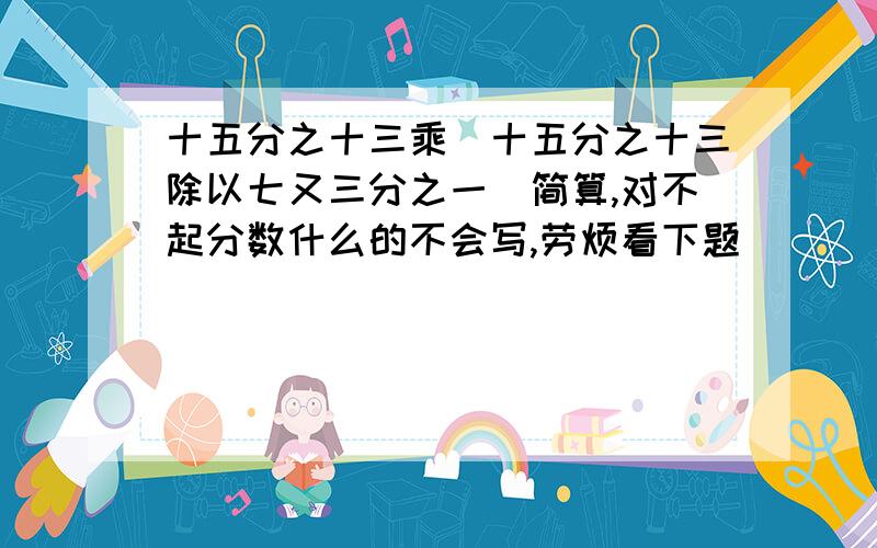 十五分之十三乘(十五分之十三除以七又三分之一)简算,对不起分数什么的不会写,劳烦看下题