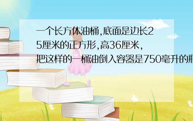 一个长方体油桶,底面是边长25厘米的正方形,高36厘米,把这样的一桶油倒入容器是750毫升的瓶子里,可以装