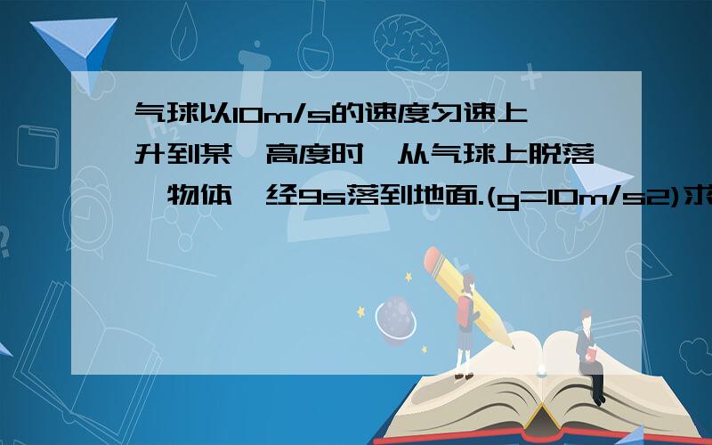 气球以10m/s的速度匀速上升到某一高度时,从气球上脱落一物体,经9s落到地面.(g=10m/s2)求物体刚脱离气球时距地面的高度是多少米?