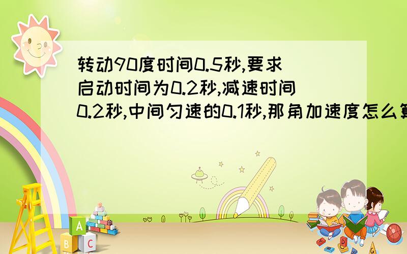 转动90度时间0.5秒,要求启动时间为0.2秒,减速时间0.2秒,中间匀速的0.1秒,那角加速度怎么算麻烦写出计算过程,