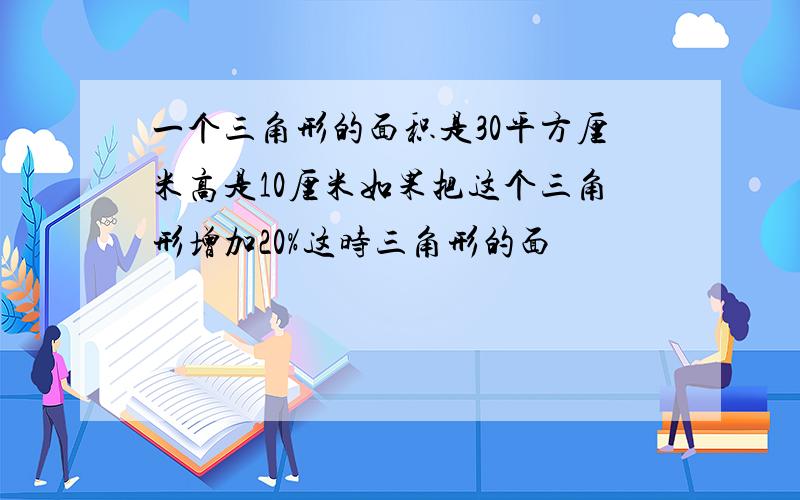 一个三角形的面积是30平方厘米高是10厘米如果把这个三角形增加20%这时三角形的面