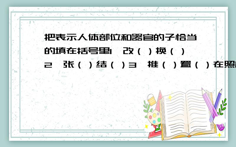 把表示人体部位和器官的子恰当的填在括号里1、改（）换（）2、张（）结（）3、推（）置（）在照样子写出几个...