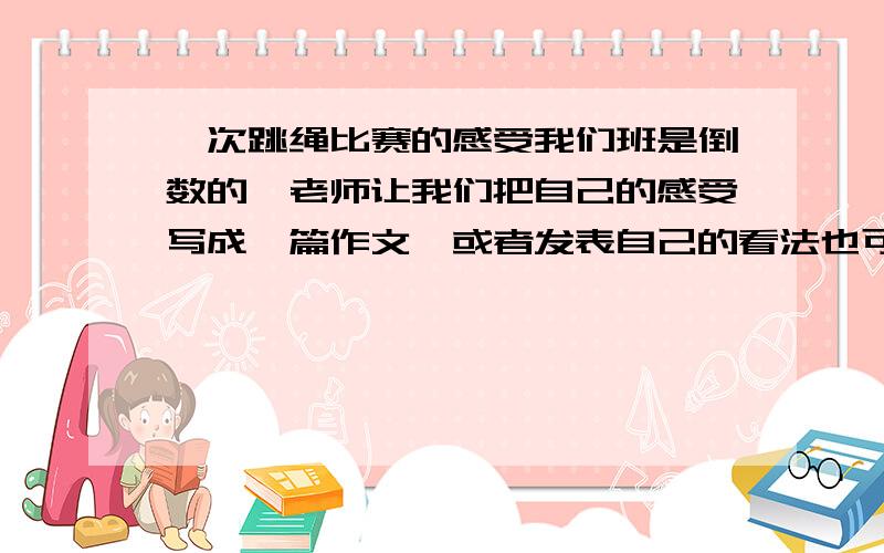 一次跳绳比赛的感受我们班是倒数的,老师让我们把自己的感受写成一篇作文,或者发表自己的看法也可以,几句话也行啊