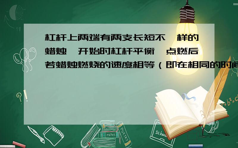 杠杆上两端有两支长短不一样的蜡烛,开始时杠杆平衡,点燃后若蜡烛燃烧的速度相等（即在相同的时间内两支蜡烛燃烧掉的质量一样）,那么杠杆（）A.总能保持平衡B.不能平衡,右端翘起C.不能