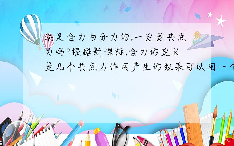 满足合力与分力的,一定是共点力吗?根据新课标,合力的定义是几个共点力作用产生的效果可以用一个力的代替,那么这个力就是合力也就是说满足合力与分力的前提是几个力必须共点?那我想