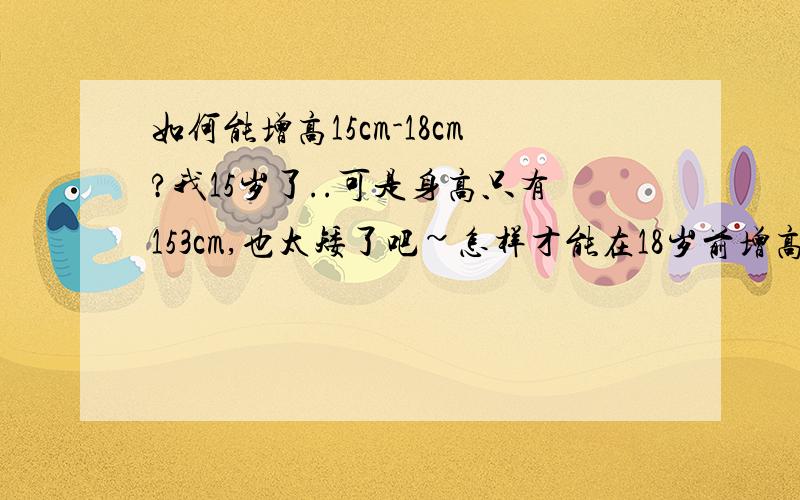 如何能增高15cm-18cm?我15岁了..可是身高只有153cm,也太矮了吧~怎样才能在18岁前增高15cm-18cm啊?