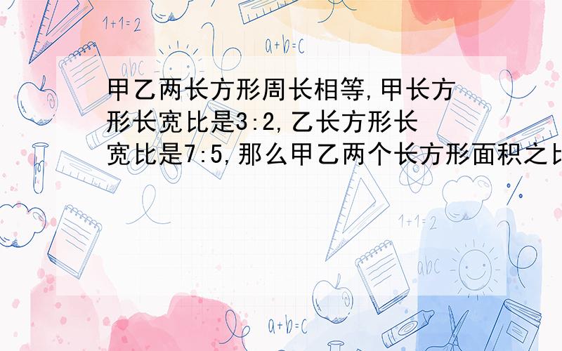 甲乙两长方形周长相等,甲长方形长宽比是3:2,乙长方形长宽比是7:5,那么甲乙两个长方形面积之比是多少?