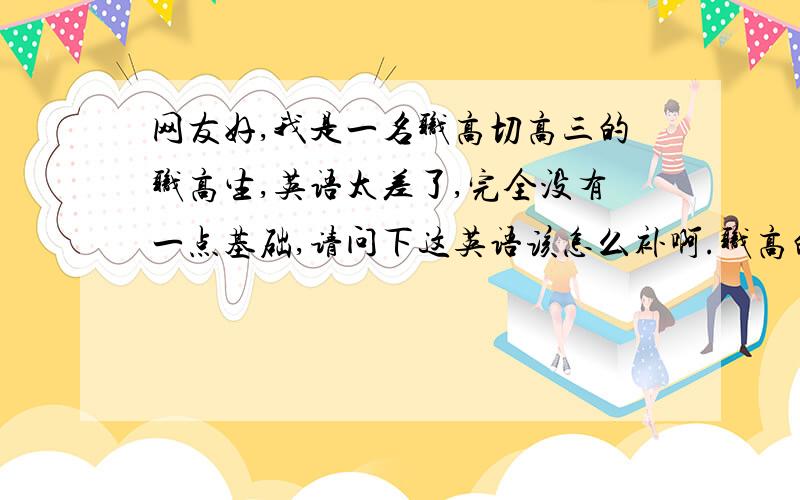 网友好,我是一名职高切高三的职高生,英语太差了,完全没有一点基础,请问下这英语该怎么补啊.职高的英语和简单,我们班,很多都和我一样的都没基础,但是半年补了都能考120多分了,我要求不