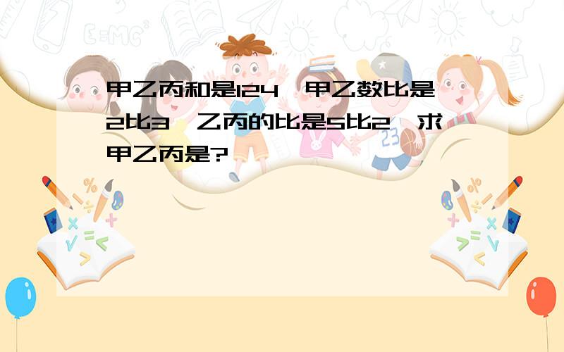 甲乙丙和是124,甲乙数比是2比3,乙丙的比是5比2,求甲乙丙是?