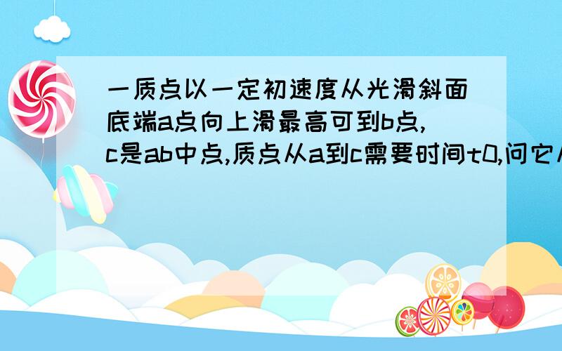 一质点以一定初速度从光滑斜面底端a点向上滑最高可到b点,c是ab中点,质点从a到c需要时间t0,问它从c经b再回到c需要的时间?