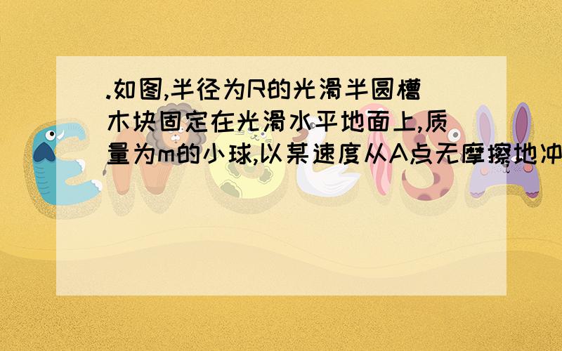 .如图,半径为R的光滑半圆槽木块固定在光滑水平地面上,质量为m的小球,以某速度从A点无摩擦地冲上半圆槽,小球通过最高点B后落到水平地面上的C点处,已知AC=AB=2R,求小球在A点时速度为多大.