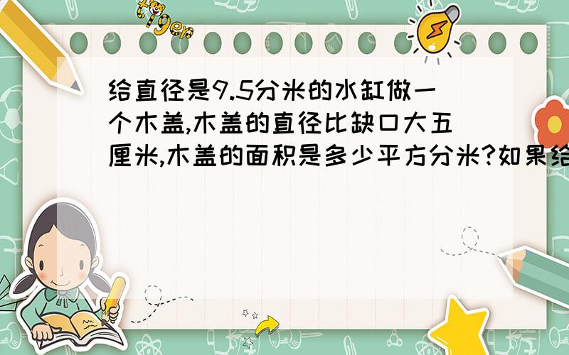 给直径是9.5分米的水缸做一个木盖,木盖的直径比缺口大五厘米,木盖的面积是多少平方分米?如果给木盖的边缘打上一圈铁片,铁片长几分米?