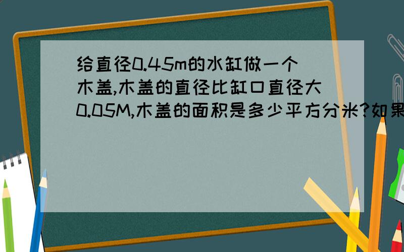 给直径0.45m的水缸做一个木盖,木盖的直径比缸口直径大0.05M,木盖的面积是多少平方分米?如果围着木盖的钉一条铁片,铁片至少长多少分米?