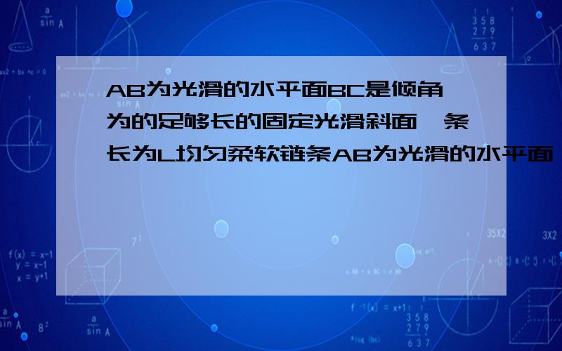 AB为光滑的水平面BC是倾角为的足够长的固定光滑斜面一条长为L均匀柔软链条AB为光滑的水平面,BC是倾角为的足够长的固定光滑斜面,AB、BC间用一小段光滑圆弧轨道相连.一条长为L均匀柔软链