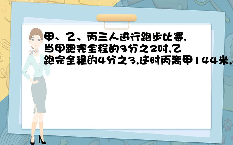 甲、乙、丙三人进行跑步比赛,当甲跑完全程的3分之2时,乙跑完全程的4分之3,这时丙离甲144米,离乙36米,求起点到终点的距离