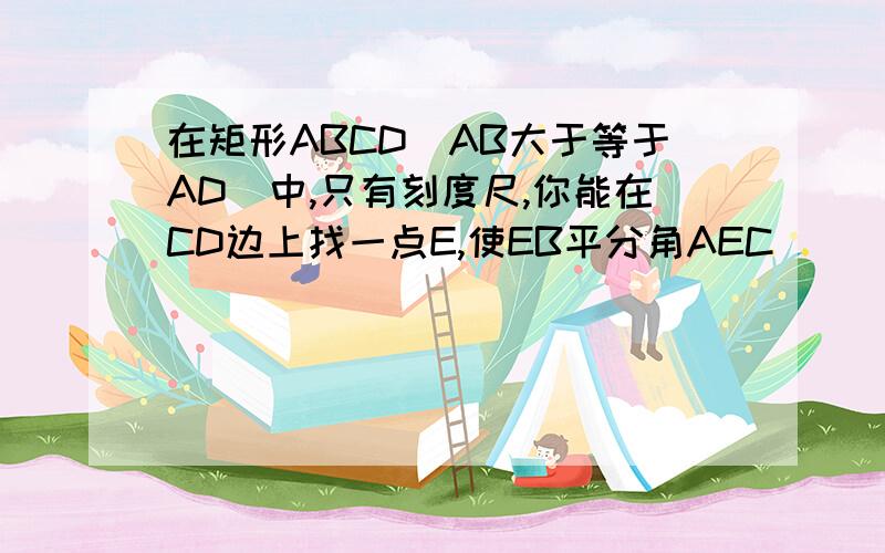 在矩形ABCD(AB大于等于AD)中,只有刻度尺,你能在CD边上找一点E,使EB平分角AEC