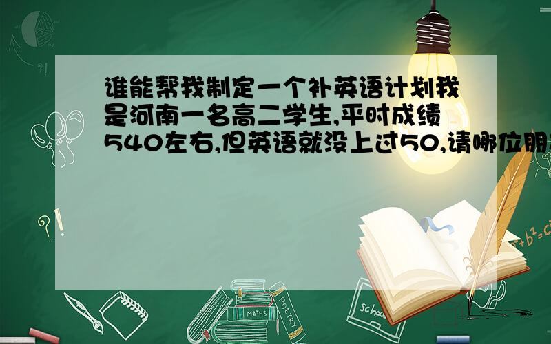 谁能帮我制定一个补英语计划我是河南一名高二学生,平时成绩540左右,但英语就没上过50,请哪位朋友帮忙制定个补英语计划,