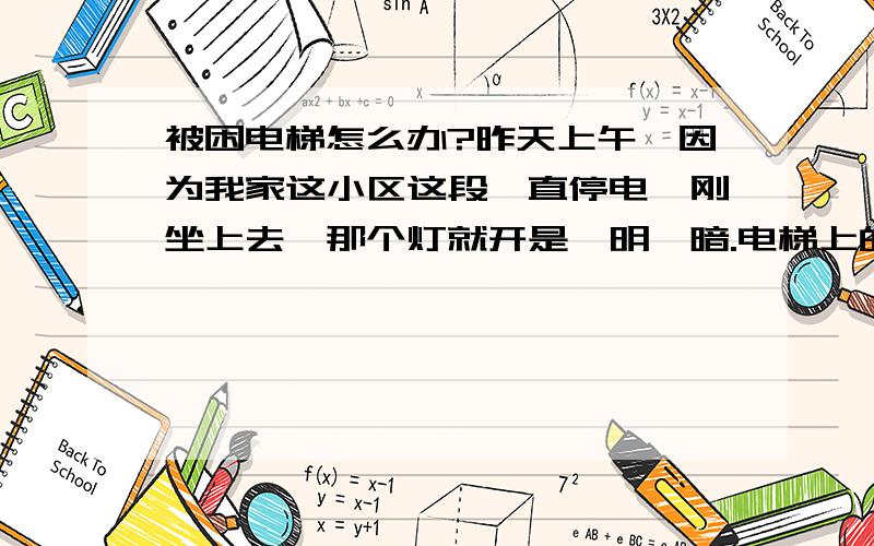 被困电梯怎么办?昨天上午,因为我家这小区这段一直停电,刚坐上去,那个灯就开是一明一暗.电梯上的显示灯也灭了.当时真把我吓坏了,我便透过门缝看外面还有光,应该是在楼层.我把门拉开算