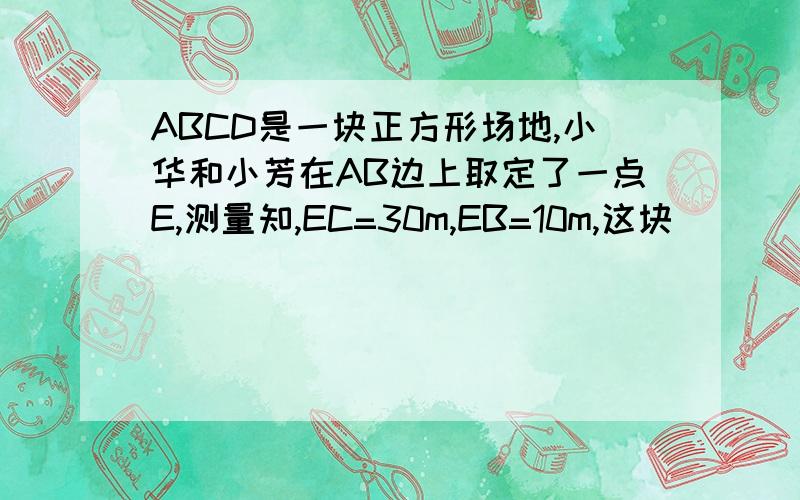 ABCD是一块正方形场地,小华和小芳在AB边上取定了一点E,测量知,EC=30m,EB=10m,这块