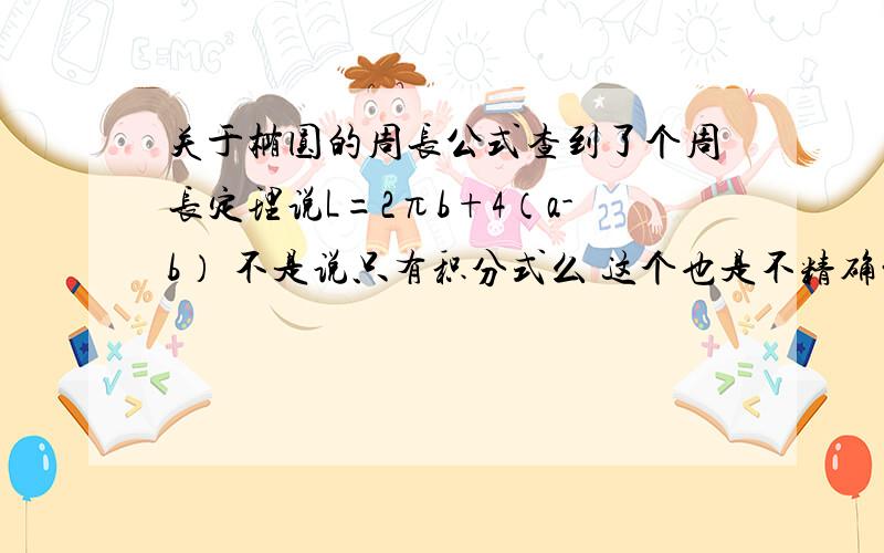 关于椭圆的周长公式查到了个周长定理说L=2πb+4（a-b） 不是说只有积分式么 这个也是不精确的吧? 求科普 求教育