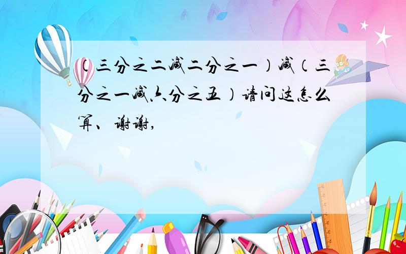 （三分之二减二分之一）减（三分之一减六分之五）请问这怎么算、谢谢,