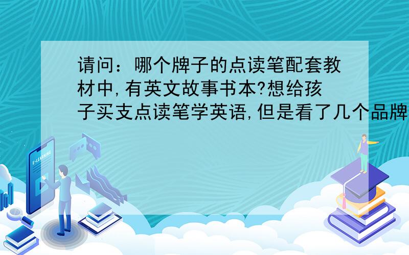 请问：哪个牌子的点读笔配套教材中,有英文故事书本?想给孩子买支点读笔学英语,但是看了几个品牌只有英文儿歌.我想买的点读笔最好有英文故事书.不是下载后只能听的英文故事,最好有英