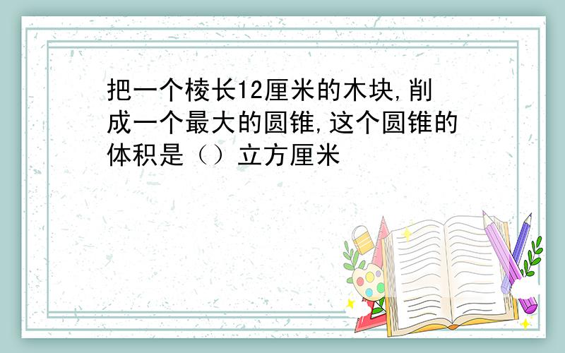 把一个棱长12厘米的木块,削成一个最大的圆锥,这个圆锥的体积是（）立方厘米