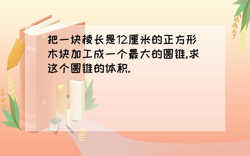 把一块棱长是12厘米的正方形木块加工成一个最大的圆锥,求这个圆锥的体积.