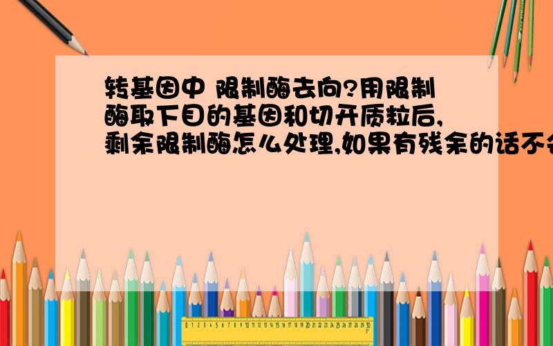 转基因中 限制酶去向?用限制酶取下目的基因和切开质粒后,剩余限制酶怎么处理,如果有残余的话不会对细胞DNA产生影响吗?