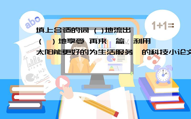 填上合适的词 ( )地流出 （ ）地享受 再来一篇《利用太阳能更好的为生活服务》的科技小论文