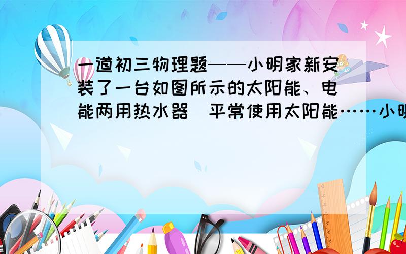 一道初三物理题——小明家新安装了一台如图所示的太阳能、电能两用热水器．平常使用太阳能……小明家新安装了一台如图所示的太阳能、电能两用热水器．平常使用太阳能,在阳光不足时