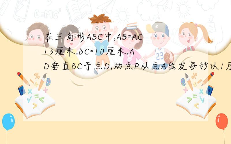 在三角形ABC中,AB=AC13厘米,BC=10厘米,AD垂直BC于点D,动点P从点A出发每秒以1厘米的速度在线段AD上运动动点M从点C出发以每秒2厘米的速度在射线CB上运动。点M与点P同时出发，且当点P运动到终点D